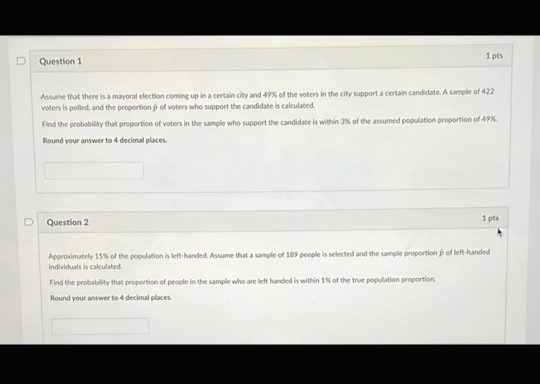 Assume that there is a mayoral election coming up in a certain city and 49% of the voters in the city support a certain candidate. A sample of 422
voters is polled, and the proportion β of voters who support the candidate is calculated. 
Find the probability that proportion of voters in the sample who support the candidate is within 3% of the assumed population proportion of 49%. 
Round your answer to 4 decimal places. 
Question 2 1 pts 
Approximately 15% of the population is left-handed. Assume that a sample of 189 e people is selected and the sample proportion β of left-handed 
individuals is calculated. 
Find the probability that proportion of people in the sample who are left handed is within 1% of the true population proportion. 
Round your answer to 4 decimal places.