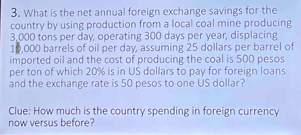 What is the net annual foreign exchange savings for the 
country by using production from a local coal mine producing
3,000 tons per day, operating 300 days per year, displacing
10,000 barrels of oil per day, assuming 25 dollars per barrel of 
imported oil and the cost of producing the coal is 500 pesos
per ton of which 20% is in US dollars to pay for foreign loans 
and the exchange rate is 50 pesos to one US dollar? 
Clue: How much is the country spending in foreign currency 
now versus before?