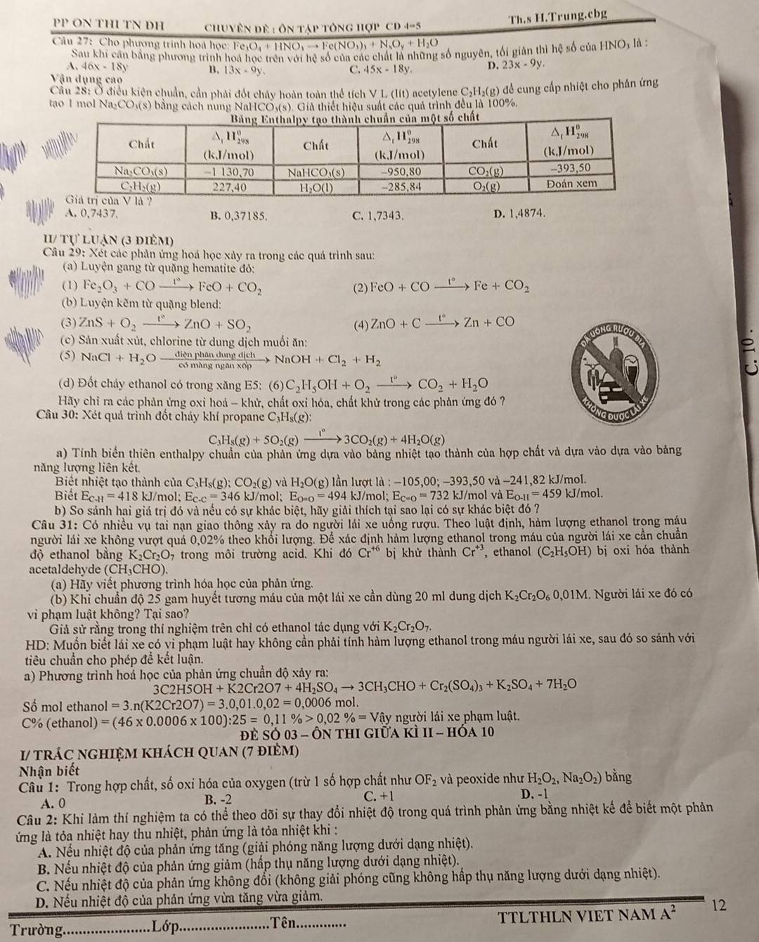 PP ON THI TN ĐH  Chuyên đề : ôn tập tông hợp CD 4-5
Th.s H.Trung.cbg
Câu 27: Cho phương trinh hoá học: Fe e_3O_4+HNO_3to Fe(NO_3)_3+N_3O_y+H_2O là :
Sau khi cần bằng phương trình hoa học trên với hệ số của các chấi là những số nguyên, tối giản thì hệ số của HNO
A, 46x-18y B. 13x-9y. C. 45x-18y.
D. 23x-9y.
Vận dụng cao
Cầu 28: Ở điều kiện chuẩn, cần phải đốt cháy hoàn toàn thể tích V L (lít) acetylene C₂H₂(g) để cung cấp nhiệt cho phân ứng
tạo 1 mol Na_2CO_3(s) bằng cách nung NaF ICO_3(s) 9. Giả thiết hiệu suất các quả trình đều là 100%.
A. 0,7437. B. 0,37185, C. 1,7343. D. 1,4874.
II/ tự luận (3 đièm)
Câu 29: Xét các phản ứng hoá học xảy ra trong các quả trình sau:
(a) Luyện gang từ quặng hematite đỏ:
(1) Fe_2O_3+COto FeO+CO_2 (2) FeO+COxrightarrow I°Fe+CO_2
(b) Luyện kẽm từ quặng blend:
(3) ZnS+O_2xrightarrow I°ZnO+SO_2 (4) ZnO+Cxrightarrow I°Zn+CO
(c) Sản xuất xút, chlorine từ dung dịch muối ăn:
(5) NaCl+H_2O dienphandung/edmhangans  NaOH+Cl_2+H_2
(d) Đốt cháy ethanol có trong xăng E5: (6) C_2H_5OH+O_2xrightarrow 1°CO_2+H_2O
Hãy chỉ ra các phản ứng oxi hoá - khử, chất oxi hóa, chất khử trong các phản ứng đó ?
Câu 30: Xét quả trình đốt cháy khí propane C_3H_8(g):
C_3H_8(g)+5O_2(g)xrightarrow I°3CO_2(g)+4H_2O(g)
a) Tính biển thiên enthalpy chuẩn của phản ứng dựa vào bảng nhiệt tạo thành của hợp chất và dựa vào dựa vào bảng
năng lượng liên kết.
Biết nhiệt tạo thành của C_3H_8(g);CO_2(g) và H_2O(g ) lần lượt là : -105,00;-393,50 và -24 1,82 kJ/mol.
Biết E_CH=418k J/mol; E_c.c=346 kJ/mol: E_O=O=494 kJ/mol; E_C=O=732k kJ/mol và E_O-H=459 k I/mol.
b) So sảnh hai giá trị đó và nếu có sự khác biệt, hãy giải thích tại sao lại có sự khác biệt đó ?
Câu 31: Có nhiều vụ tai nạn giao thông xảy ra do người lái xe uống rượu. Theo luật định, hàm lượng ethanol trong máu
người lái xe không vượt quá 0,02% theo khổi lượng. Để xác định hàm lượng ethanol trong máu của người lái xe cần chuẩn
độ ethanol bằng K_2Cr_2O_7 trong môi trường acid. Khi đó Cr^(+6) bị khử thành Cr^(+3) , ethanol (C_2H_5OH) bị oxi hóa thành
acetaldehyde (CH_3CHO).
(a) Hãy viết phương trình hóa học của phản ứng.
(b) Khi chuẩn độ 25 gam huyết tương máu của một lái xe cần dùng 20 ml dung dịch K_2Cr_2O_60,01M I. Người lái xe đó có
vi phạm luật không? Tại sao?
Giả sử rằng trong thí nghiệm trên chỉ có ethanol tác dụng với K_2Cr_2O_7.
HD: Muốn biết lái xe có vi phạm luật hay không cần phải tính hàm lượng ethanol trong máu người lái xe, sau đó so sánh với
tiêu chuẩn cho phép để kết luận.
a) Phương trình hoá học của phản ứng chuẩn độ xảy ra:
3C2H5OH+K2Cr2O7+4H_2SO_4to 3CH_3CHO+Cr_2(SO_4)_3+K_2SO_4+7H_2O
ố mol ethan.1 =3.n(K2Cr2O7)=3.0,01.0,02=0,0006 mol.
C% (ethanol) =(46* 0.0006* 100):25=0,11% >0,02% =Vhat ay người lái xe phạm luật.
đề SC 03- Ôn thi giữa K III-HOA10
I/ trác nghiệm khách quan (7 đièm)
Nhận biết
Câu 1: Trong hợp chất, số oxi hóa của oxygen (trừ 1 số hợp chất như OF_2 và peoxide như H_2O_2,Na_2O_2) bằng
A. 0 B. -2 C. +1 D. -1
Câu 2: Khi làm thí nghiệm ta có thể theo dõi sự thay đổi nhiệt độ trong quá trình phản ứng bằng nhiệt kế để biết một phản
ứng là tỏa nhiệt hay thu nhiệt, phản ứng là tỏa nhiệt khi :
A. Nếu nhiệt độ của phản ứng tăng (giải phóng năng lượng dưới dạng nhiệt).
B. Nếu nhiệt độ của phản ứng giảm (hấp thụ năng lượng dưới dạng nhiệt).
C. Nếu nhiệt độ của phản ứng không đổi (không giải phóng cũng không hấp thụ năng lượng dưới dạng nhiệt).
D. Nếu nhiệt độ của phản ứng vừa tăng vừa giảm.
Trường._ Lớp_ Tên_ TTLTHLN VIT NAM A^2 12