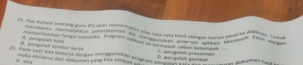 Pak Rohadi seorang guru IPS akan menentukan nilai rata-rata hasil ulangan harian peserta didiknya, Untuk
membantu memuqahkan pekerjaannya dĩa menggunakan program aplikasi Microsoft Excel deng
A. pengolah kata
memanfaatkan fungsi statistika. Program aplikasi in termasuk dalam kelompok ..
B. pengolah lembar kerja C. pengolah presentasi
25. Pada saat kita bekerja dengan menggunakan program penger:Bolah gai D. pengolah gambar
A. xlsx maka ekstensi dari dokumen yang kita simpan an n an dokumen hasl