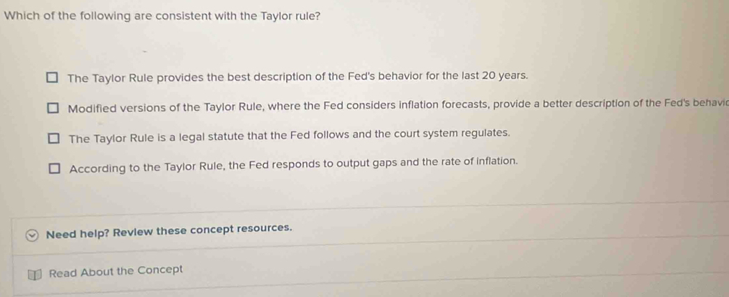 Which of the following are consistent with the Taylor rule?
The Taylor Rule provides the best description of the Fed's behavior for the last 20 years.
Modified versions of the Taylor Rule, where the Fed considers inflation forecasts, provide a better description of the Fed's behavi
The Taylor Rule is a legal statute that the Fed follows and the court system regulates.
According to the Taylor Rule, the Fed responds to output gaps and the rate of inflation.
Need help? Revlew these concept resources.
Read About the Concept