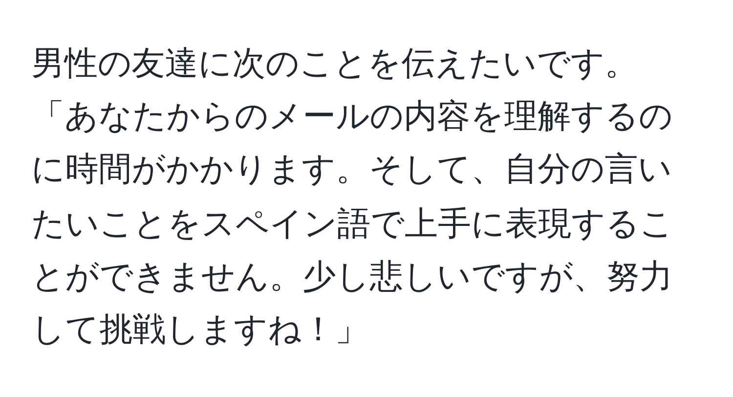 男性の友達に次のことを伝えたいです。「あなたからのメールの内容を理解するのに時間がかかります。そして、自分の言いたいことをスペイン語で上手に表現することができません。少し悲しいですが、努力して挑戦しますね！」