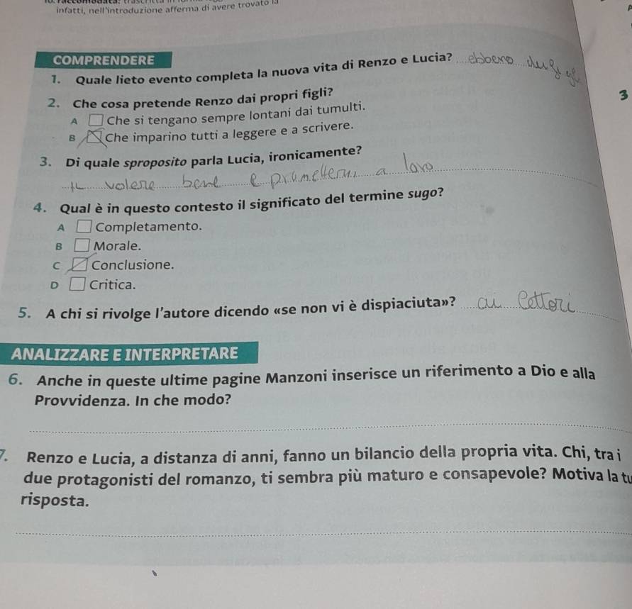 infatti, nell'introduzione afferma di avere trovato i.
COMPRENDERE
_
1. Quale lieto evento completa la nuova vita di Renzo e Lucia?_
2. Che cosa pretende Renzo dai propri figli?
A □ Che si tengano sempre lontani dai tumulti. 3
B Che imparino tutti a leggere e a scrivere.
3. Di quale sproposito parla Lucia, ironicamente?
_
_
4. Qual è in questo contesto il significato del termine sugo?
A □ Completamento.
B Morale.
C Conclusione.
D Critica.
5. A chi si rivolge l’autore dicendo «se non vi è dispiaciuta»?_
ANALIZZARE E INTERPRETARE
6. Anche in queste ultime pagine Manzoni inserisce un riferimento a Dio e alla
Provvidenza. In che modo?
_
7. Renzo e Lucia, a distanza di anni, fanno un bilancio della propria vita. Chi, tra i
due protagonisti del romanzo, ti sembra più maturo e consapevole? Motiva la t
risposta.
_