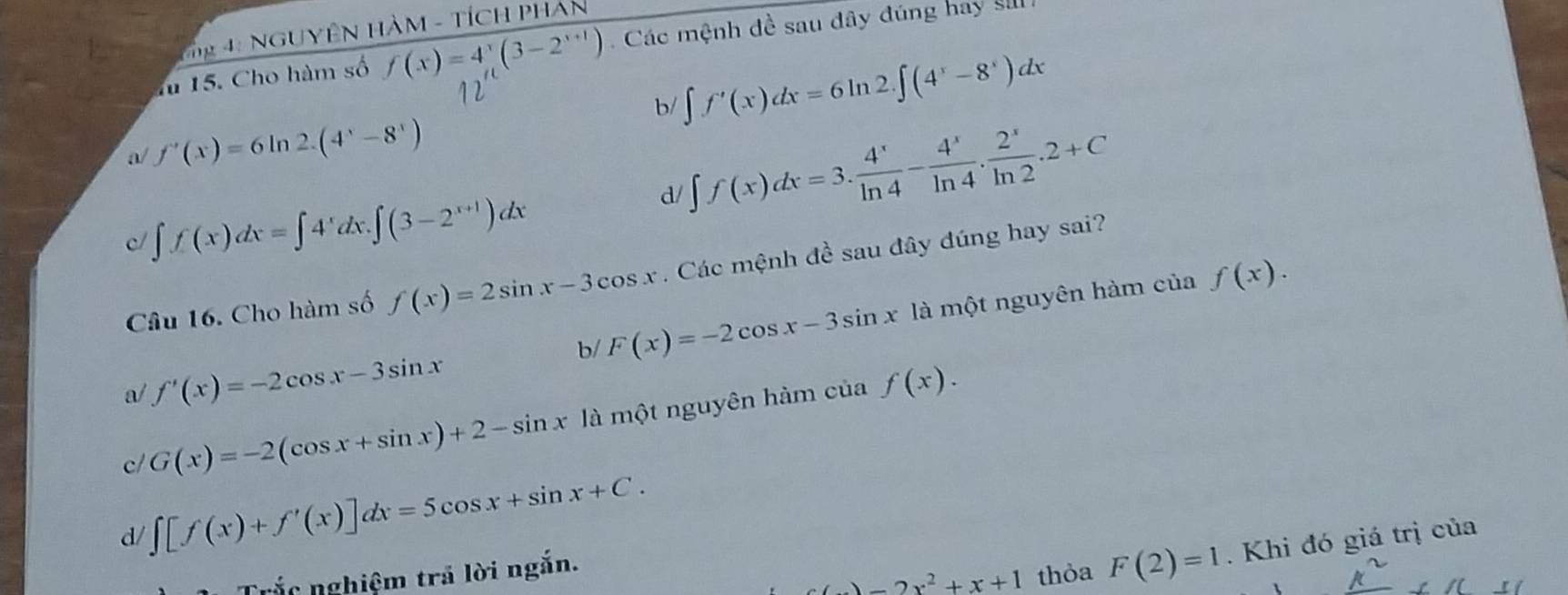 4: NGUYÊN HàM - TíCH PHAn
f 15. Cho hàm số f(x)=4^x(3-2^(x+1)). Các mệnh đề sau đây đúng hay si
b/ ∈t f'(x)dx=6ln 2.∈t (4^x-8^x)dx
a/ f'(x)=6ln 2.(4^x-8^x)
d/ ∈t f(x)dx=3. 4^x/ln 4 - 4^x/ln 4 . 2^x/ln 2 .2+C
c/ ∈t f(x)dx=∈t 4^xdx.∈t (3-2^(x+1))dx
Câu 16. Cho hàm số f(x)=2sin x-3cos x. Các mệnh đề sau đây đúng hay sai?
b/ F(x)=-2cos x-3sin x là một nguyên hàm của f(x).
a/ f'(x)=-2cos x-3sin x f(x).
c/ G(x)=-2(cos x+sin x)+2-sin x là một nguyên hàm của
d/ ∈t [f(x)+f'(x)]dx=5cos x+sin x+C. 
Trắc nghiệm trã lời ngắn.
c()-2x^2+x+1 thỏa F(2)=1. Khi đó giá trị của