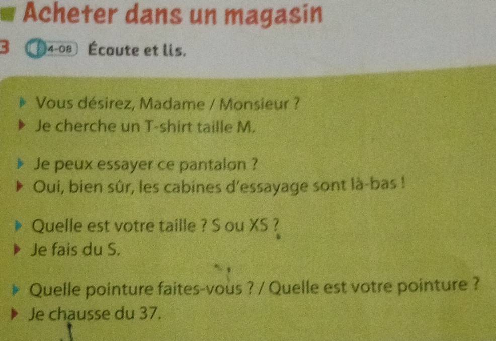 Acheter dans un magasin 
3 4-08 Écoute et lis. 
Vous désirez, Madame / Monsieur ? 
Je cherche un T-shirt taille M. 
Je peux essayer ce pantalon ? 
Oui, bien sûr, les cabines d'essayage sont là-bas ! 
Quelle est votre taille ? S ou XS ? 
Je fais du S. 
Quelle pointure faites-vous ? / Quelle est votre pointure ? 
Je chausse du 37.