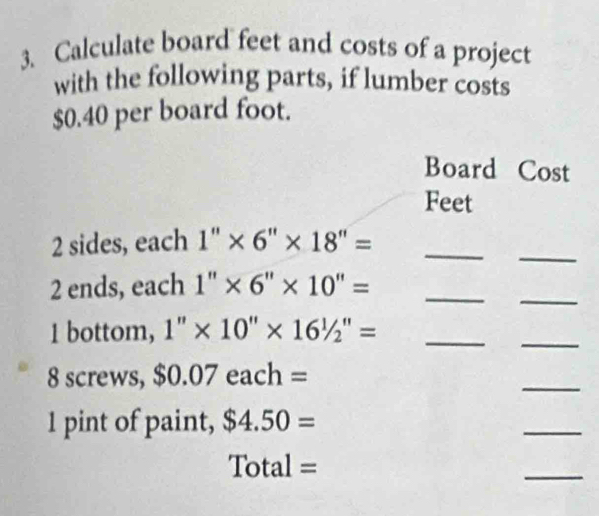 Calculate board feet and costs of a project 
with the following parts, if lumber costs
$0.40 per board foot. 
Board Cost 
Feet 
_
2 sides, each 1'' * 6''* 18''= _ 
2 ends, each1''* 6''* 10''= _ 
_ 
1 bottom, 1''* 10''* 16'/_2''= _ 
_ 
8 screws, $0.07each=
_ 
1 pint of paint, $4.50=
_ 
C tal = 
_