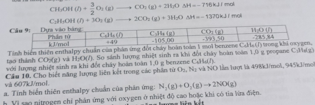 CH_3OH(l)+ 3/2 O_2(g)to CO_2(g)+2H_2O△ H=-716kJ/ m ol
C_2H_5OH(l)+3O_2(g)to 2CO_2(g)+3H_2O△ H=-1370kJ/ mol
 
Tính biến thiên enthalpy chuẩn của phản ứng đốt cháy hoà,
tạo thành CO_2(g) và H_2O(l). So sánh lượng nhiệt sinh ra khi đốt cháy hoàn toàn 1,0 g propane C_3H_8(g)
với lượng nhiệt sinh ra khi đốt cháy hoàn toàn 1,0 g benzene C_6H_6(l).
Câu 10. Cho biết năng lượng liên kết trong các phân từ O_2,N_2 và NO lần lượt là 498kJ/mol, 945kJ/mol
và 607kJ/mol.
a. Tính biến thiên enthalpy chuẩn của phản ứng: N_2(g)+O_2(g)to 2NO(g)
h Vì sao nitrogen chỉ phản ứng với oxygen ở nhiệt độ cao hoặc khi có tia lửa điện.
lượng liên kết