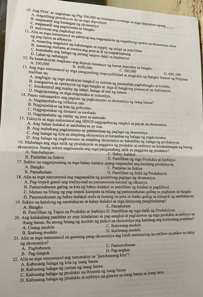 Ang PDIC ay naglalaan ng Php 500,000 na insurance coverage sa mga depositors upang_
A. magsilbing proteksyon ito sa mga depositors
B. mapanatili ang katatagan ng ekonomiya
C. mapanatili ang pagtitiwala sa bangko
D. maiwasan ang pagkalugi nito
ng pag-iipon sa alkansya.
l1. Alin sa mga sumusunod na pahayag ang nagpapakita ng negatibong epekto sa ekonomiya dulot
A. maaaring magdulot ng kakulangan sa supply ng salapi sa pamilihan
B. maaaring maluma at masira ang pera at di na mapakinabang
C. bumababa ang halaga ng perang naipon dahil sa implasyon
D. Lahat ng nabanggit
12. Sa kasalukuyan magkano ang deposit insurance ng bawat depositor sa bangko.
A. 300,000 B. 4000,000 C. 500,000
13. Ang mga sumusunod ay mga pangunahing responsibilidad at tungkulin ng Bangko Sentral ng Pilipinas D. 600, 000
maliban sa:
A. magbigay ng mga patakaran tungkol sa sistema ng pananalapi,pagbabangko at kredito.
B. mangasiwa sa operasyon ng mga bangko at mga di bangkong pinansyal na institusyon.
C. kinokontrol ang suplay ng salapi, halaga at rate ng interes
D. Nagpapautang sa mga magsasaka at industriya.
14. Paano nakaaapekto ang pagtaas ng pagkonsumo sa ekonomiya ng isang bansa?
A. Nagpapababa ng inflation rate
B. Nagpapalakas ng kita ng gobyerno
C. Nagpapalakas ng demand sa merkado
D. Nagpapababa ng suplay ng pera sa mercado
15. Tukuyin sa mga sumusunod ang HINDI nagpapahayag tungkol sa payak na ekonomiya.
A. Ang bahay-kalakal at sambahayan ay iisa
B. Ang mababang pagkunsumo ay palatandaan ng paglago ng ekonomiya.
C. Ang halaga ng kita sa simpleng ekonomiya at katumbas ng halaga ng pagkonsumo.
D. Ang halaga ng pagkonsumo sa simpleng ekonomiya ay katumbas ng halaga ng produksyon.
16. Mahalaga ang mga salik ng produksyon sa paggawa ng produkto at serbisyo na kinakailangan ng buong
ekonomiya. Saang sektor nagmumula ang mga pangunahing salik sa paggawa ng produkto?
A. Sambahayan C. Bahay-kalakal
B. Panlabas na Sektor D. Pamilihan ng mga Produkto at Serbisyc
17. Sektor na nagpapautang sa mga bahay-kalakal upang mapaunlad ang kanilang produksyon.
A. Bangko C. Panlabas na Sektor
B. Pamahalaan D. Pamilihan ng Salik ng Produksyon
18. Alin sa mga sumusunod ang nagpapakita ng positibong paglago ng ekonomiya.
A. Pag-impok gamit ang tradisyonal na pamamaraan katulad ng alkansya.
B. Pamumuhunan galing sa kita ng bahay-kalakal sa pamilihan ng kalakal at paglilikod.
C. Mataas na bilang ng pag-impok kumpara sa bilang ng pamumuhunan galing sa paghiram sa bangko
D. Pamumuhunan ng bahay-kalakal mula sa inutang na pera sa banko galing sa inimpok ng sambahayan.
19. Sektor na katulong ng sambahayan at bahay-kalakal sa mga desisyong panghinaharap?
A. Bangko C. Pamahalaan
B. Pamilihan ng Tapos na Produkto at Serbisyo D. Pamilihan ng mga Salik ng Produksiyon
20. Ang kalakalang panlabas ay may kinalaman sa pag-aangkat at pagluluwas ng mga produkto at serbisyo sa
ibang bansa. Sa anong bilang ng modelo ng paikot na ekonomiya ang kabilang ang kalakalang panlabas?
A. Unang modelo C. Ikalawang modelo
B. Ikatlong modelo D. Ikalimang modelo
21. Alin sa mga sumusunod na gawaing pang-ckonomiya ang hindi maituturing na outflow sa paikot na daloy
ng ekonomiya?
A. Pagbubuwis C. Pamumuhunan
B. Pag-iimpok D. Pag-angkat
22. Alin sa mga sumusunod ang tumutukoy sa 'pambansang kita"?
A. Kabuuang halaga ng kita ng isang bansa
B. Kabuuang halaga ng yaman ng isang bansa.
C. Kabuuang halaga ng produkto na ibinenta ng isang bansa
D. Kabuuang halaga ng produkto at serbisyo na ginawa sa isang bansa sa isang taon.