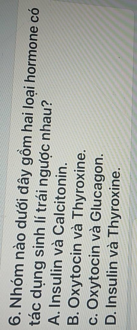 Nhóm nào dưới đây gồm hai loại hormone có
tác dụng sinh lí trái ngược nhau?
A. Insulin và Calcitonin.
B. Oxytocin và Thyroxine.
c. Oxytocin và Glucagon.
D. Insulin và Thyroxine.