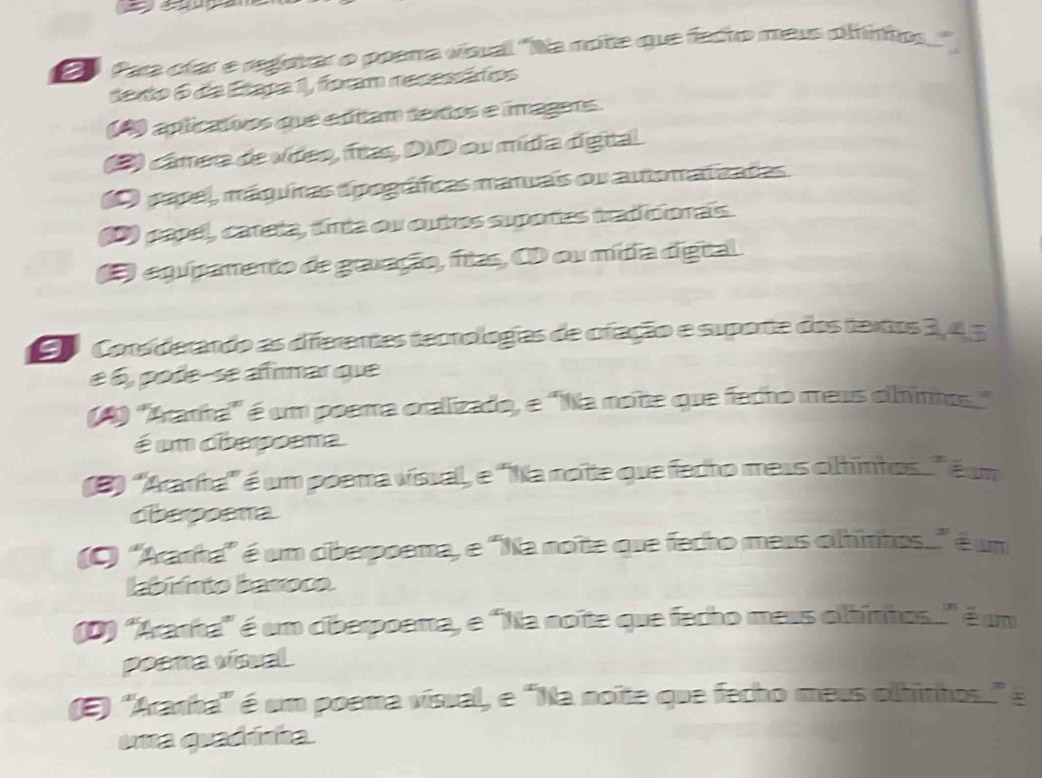 Eo Para cíar e regetrar o poema vísual 'Na note que facto mess oltintos
dexto 6 da Etapa 1, foram resessáfios
(A) aplicativos que edtam textos e imagers.
) cámera de vídeo, fras, DID ou mídia dígital
papel, máquinas dipográficas manras ou autonatizadas.
) papel, careta, tirta ou outros suportes tradicionais.
O equpamento de gravação, fitas, O ou mítia díigital.
90 Corsiderando as diferentes temologias de ofação e suporta dos tertos 3, 4, 5
é 6, pode-se afirmar que
(4) 'Aranha'' é um poema oralizado, e "Na notte que facho meus olhinm"
é un diapoana
(3) ''Aanha'' é um poema vísual, e 'Na notte que fecto meus oltintos éum
dberpoama
(C) ''Ararha'' é um ciberpoema, e 'Na noîte que fecho meus olhintos...' é um
labiisto baroco.
(D) ''Aranha'' é um ciberpoema, e 'Na noîte que fecho meus oltintos.' é um
poama vísual
(E) 'Aranha'' é um poema vísual, e "Na noîte que fecho meus olhinhos." é
uma quadánha