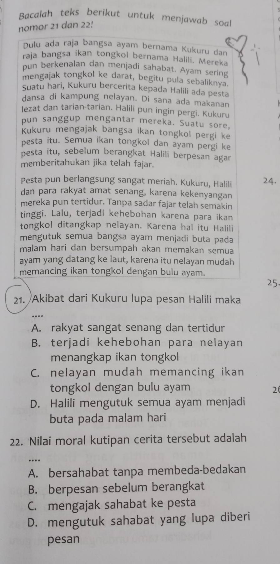 Bacalah teks berikut untuk menjawab soal
nomor 21 dan 22!
Dulu ada raja bangsa ayam bernama Kukuru dan
raja bangsa ikan tongkol bernama Halili. Mereka
pun berkenalan dan menjadi sahabat. Ayam sering
mengajak tongkol ke darat, begitu pula sebaliknya.
Suatu hari, Kukuru bercerita kepada Halili ada pesta
dansa di kampung nelayan. Di sana ada makanan
lezat dan tarian-tarian. Halili pun ingin pergi. Kukuru
pun sanggup mengantar mereka. Suatu sore,
Kukuru mengajak bangsa ikan tongkol pergi ke
pesta itu. Semua ikan tongkol dan ayam pergi ke
pesta itu, sebelum berangkat Halili berpesan agar
memberitahukan jika telah fajar.
Pesta pun berlangsung sangat meriah. Kukuru, Halili 24.
dan para rakyat amat senang, karena kekenyangan
mereka pun tertidur. Tanpa sadar fajar telah semakin
tinggi. Lalu, terjadi kehebohan karena para ikan
tongkol ditangkap nelayan. Karena hal itu Halili
mengutuk semua bangsa ayam menjadi buta pada
malam hari dan bersumpah akan memakan semua
ayam yang datang ke laut, karena itu nelayan mudah
memancing ikan tongkol dengan bulu ayam.
25.
21. Akibat dari Kukuru lupa pesan Halili maka
A. rakyat sangat senang dan tertidur
B. terjadi kehebohan para nelayan
menangkap ikan tongkol
C. nelayan mudah memancing ikan
tongkol dengan bulu ayam 26
D. Halili mengutuk semua ayam menjadi
buta pada malam hari
22. Nilai moral kutipan cerita tersebut adalah
….
A. bersahabat tanpa membeda-bedakan
B. berpesan sebelum berangkat
C. mengajak sahabat ke pesta
D. mengutuk sahabat yang lupa diberi
pesan