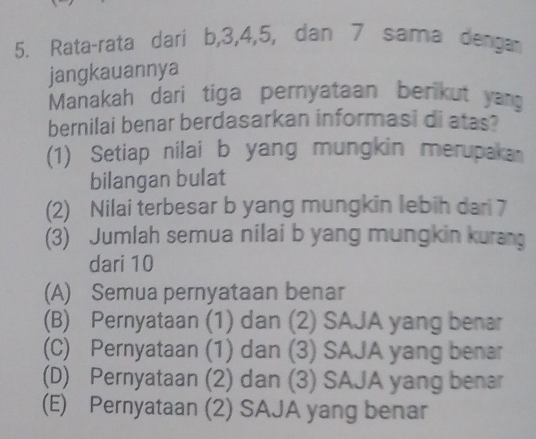 Rata-rata dari b, 3, 4, 5, dan 7 sama dengar
jangkauannya
Manakah dari tiga pernyataan berikut yag
bernilai benar berdasarkan informasi di atas?
(1) Setiap nilai b yang mungkin merupaka
bilangan bulat
(2) Nilai terbesar b yang mungkin lebih dari 7
(3) Jumlah semua nilai b yang mungkin kurang
dari 10
(A) Semua pernyataan benar
(B) Pernyataan (1) dan (2) SAJA yang benar
(C) Pernyataan (1) dan (3) SAJA yang benar
(D) Pernyataan (2) dan (3) SAJA yang benar
(E) Pernyataan (2) SAJA yang benar