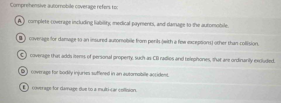 Comprehensive automobile coverage refers to:
A) complete coverage including liability, medical payments, and damage to the automobile.
B )coverage for damage to an insured automobile from perils (with a few exceptions) other than collision.
C) coverage that adds items of personal property, such as CB radios and telephones, that are ordinarily excluded.
D) coverage for bodily injuries suffered in an automobile accident.
) coverage for damage due to a multi-car collision.