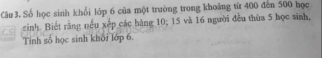 Câu 3, Số học sinh khối lớp 6 của một trường trong khoảng từ 400 đến 500 học 
sinh Biết rằng nếu xếp các hàng 10; 15 và 16 người đều thừa 5 học sinh. 
Tính số học sinh khối lớp 6.