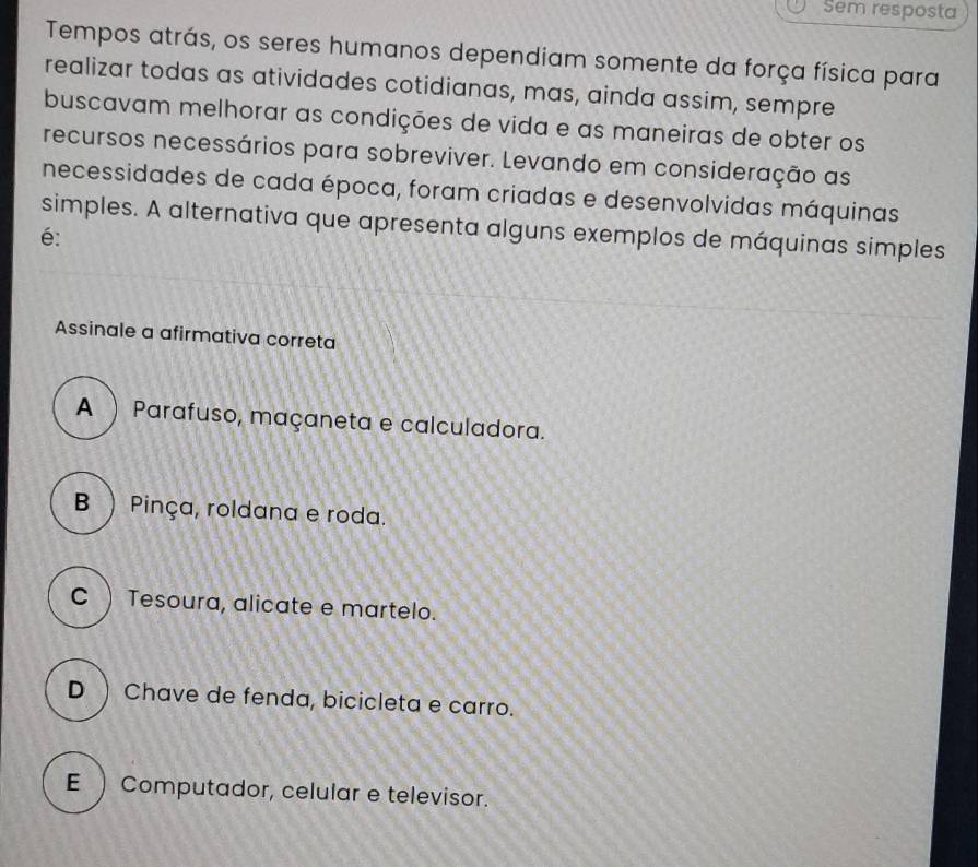 Sem resposta
Tempos atrás, os seres humanos dependiam somente da força física para
realizar todas as atividades cotidianas, mas, ainda assim, sempre
buscavam melhorar as condições de vida e as maneiras de obter os
recursos necessários para sobreviver. Levando em consideração as
necessidades de cada época, foram criadas e desenvolvidas máquinas
simples. A alternativa que apresenta alguns exemplos de máquinas simples
é:
Assinale a afirmativa correta
A  Parafuso, maçaneta e calculadora.
B ) Pinça, roldana e roda.
C) Tesoura, alicate e martelo.
D ) Chave de fenda, bicicleta e carro.
E ) Computador, celular e televisor.