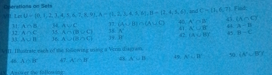 Operations on Sets 
V I. Let U= 0,1,2,3,4,5,6,7,8,9 , A= 1,2,3,4,5,6 , B= 2,4,5,6 , and C= 1,6,7. Find:
(A∩ C)'
31. A∩ B 34. A∪ C 37. (A∪ B)∩ (A∪ C) 40. A'∩ B' 43. 44. A-B
32. A∩ C 35. A∩ (B∪ C) 38. A'
41. A'∪ B'
33. A∪ B 36. A∪ (B∩ C) 39. B'
42. (A∪ B)' 45 B-C
II. Illustrate each of the following using a Venn diagram. 
46. A∩ B' 47. A'∩ B' 48. A'∪ B 49. A'∪ B' 50. (A'∪ B')'
Answer the following: