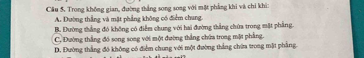 Trong không gian, đường thẳng song song với mặt phẳng khi và chỉ khi:
A. Đường thẳng và mặt phẳng không có điểm chung.
B. Đường thẳng đó không có điểm chung với hai đường thằng chứa trong mặt phẳng.
C. Đường thẳng đó song song với một đường thẳng chứa trong mặt phẳng.
D. Đường thẳng đó không có điểm chung với một đường thẳng chứa trong mặt phẳng.