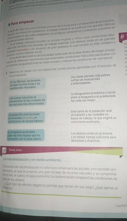 Caphant
Esica cómo en el proceso de ascenso y consolida
E mante hubo segmentos sociales con una perspectiva diferente: socialistas ul
1 Para empezar
A partir del siglo xvii, con el fortalecimiento de la burguesía y el desarrollo de la industria-
ización, se instauró el capitalismo. El trabajo artesanal se sustituyó con grandes fábricas
mecanizadas en las cuales trabajaban los antiguos campesinos y artesanos, a quienes se
En el trabajo industrial también se incluían mujeres y niños, cuyas condiciones labo-
les denomínaba obreros.
ales eran terribles con jornadas de trabajo extensas. Los obreros vivían en las grandes #
vī
ciudades hacinados y en situación de gran pobreza, lo cual cambió su vida cotidiana y H
provocó mucho malestar social.
El creciente descontento de la sociedad, sobre todo de la clase obrera, dio origen al surgi- re
miento de diferentes movimientos que reclamaban condiciones más justas para acabar con C
la creciente desigualdad entre las clases sociales y mejorar las condiciones de vida laboral. p
p
Relaciona las causas con sus respectivas consecuencias generadas por el proceso de
C
Industrialización.
En las fábricas, las jornadas Las clases sociales más pobres p
duraban muchas horas y los sufrían de insalubridad
sueldos eran muy bajos. y enfermedades.
Las nuevas industrias se La desigualdad económica y social
concentraron en las ciudades de fue cada vez mayor. entre la burguesía y el proletariado
las naciones más desarrolladas.
La población vivía hacinada Gran parte de la población rural
se trasladó a las ciudades en
en viviendas precarías, en
condiciones de escasa higiene. busca de trabajo, lo que originó su
crecimiento acelerado.
La burguesía acumulaba Los obreros vivían en la miseria
cada vez más riqueza que no
compartia con la clase obrera. y no tenían tiempo suficiente para
descansar y divertirse.
Toma nota
La industrialización y el medio ambiente
El proceso de industrialización no sólo tuvo consecuencias sociales, sino también am-
bientales, ya que se propició una gran escasez de recursos naturales y se contamina-
ron el aire, el suelo y el agua; asimismo, la contaminación empeoró las condiciones de
vida de los obreros.
¿Qué tipo de efectos negativos piensas que tenían en sus vidas? ¿Qué opinas al
respecto?
Capitali