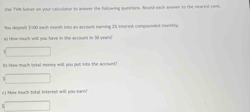 Use TVM Solver on your calculator to answer the following questions. Round each answer to the nearest cent. 
You deposit $100 each month into an account earning 2% interest compounded monthly. 
a) How much will you have in the account in 30 years? 
S 
b) How much total money will you put into the account? 
S 
c) How much total interest will you earn? 
S