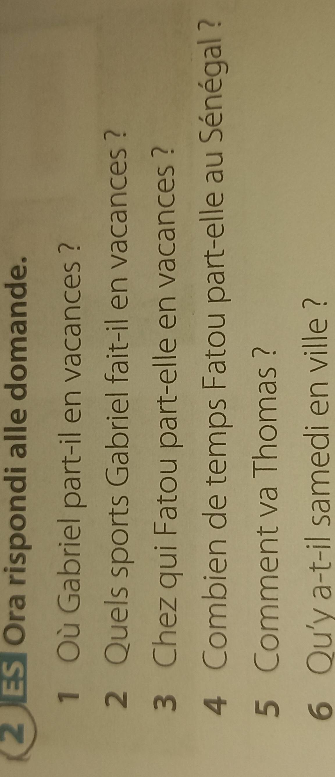 Ora rispondi alle domande. 
1 Où Gabriel part-il en vacances ? 
2 Quels sports Gabriel fait-il en vacances ? 
3 Chez qui Fatou part-elle en vacances ? 
4 Combien de temps Fatou part-elle au Sénégal ? 
5 Comment va Thomas ? 
6 Qu'y a-t-il samedi en ville ?