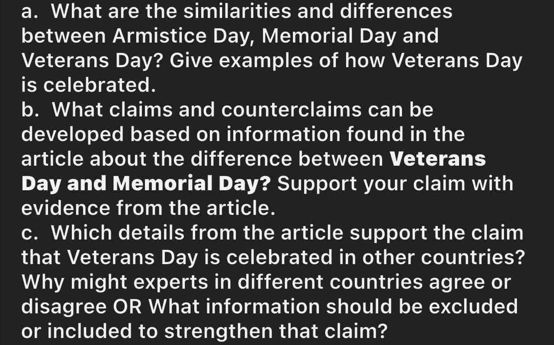 What are the similarities and differences 
between Armistice Day, Memorial Day and 
Veterans Day? Give examples of how Veterans Day
is celebrated. 
b. What claims and counterclaims can be 
developed based on information found in the 
article about the difference between Veterans
Day and Memorial Day? Support your claim with 
evidence from the article. 
c. Which details from the article support the claim 
that Veterans Day is celebrated in other countries? 
Why might experts in different countries agree or 
disagree OR What information should be excluded 
or included to strengthen that claim?