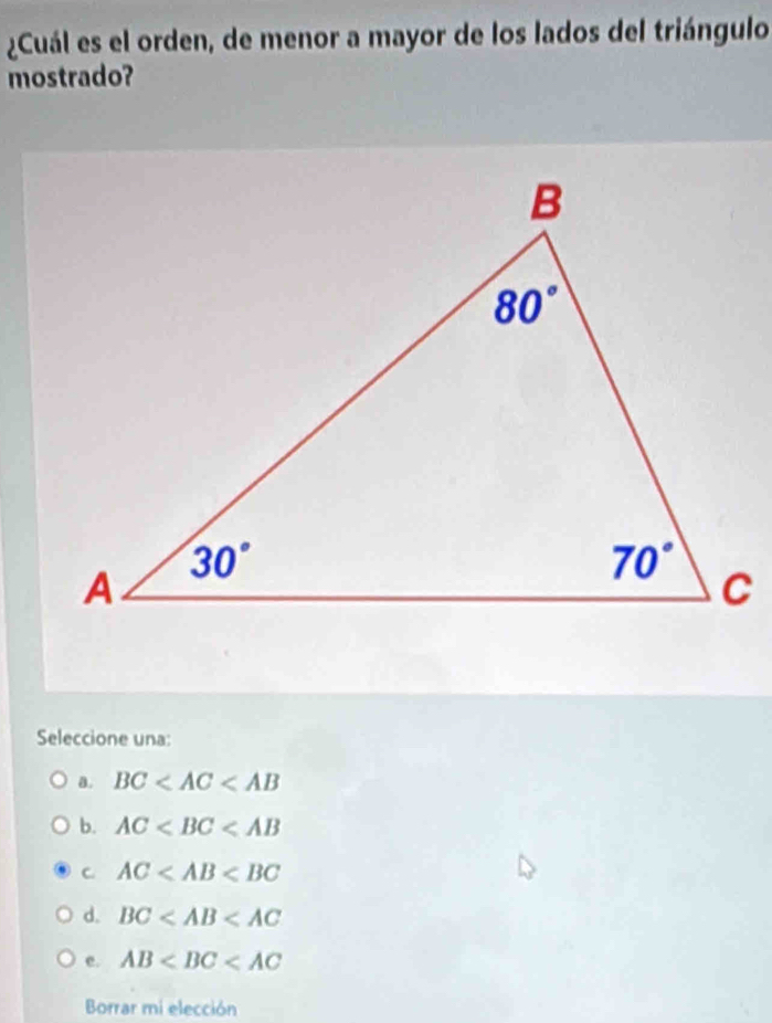 ¿Cuál es el orden, de menor a mayor de los lados del triángulo
mostrado?
Seleccione una:
a. BC
b. AC
C. AC
d. BC
e. AB
Borrar mi elección