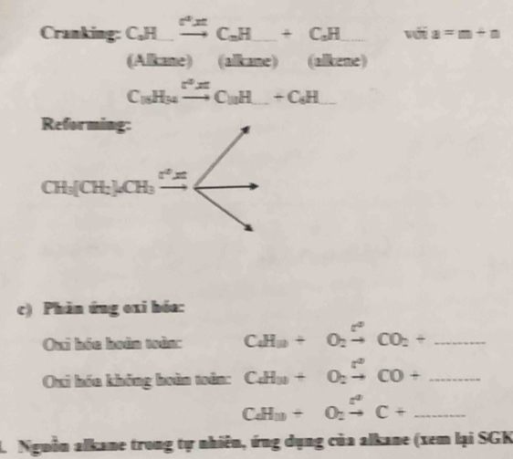 Cranking: C_2Hxrightarrow O^2x+C_3H+C_2+C_2H_  _ =_  a=m+a
(ABar e)(alkane) (alkene)
C_18H_14xrightarrow r^2C_10H_ +C_6H_ 
Reforming:
CH_3[CH_3]CH_3xrightarrow [] ∠ 
c) Phản ứng oxi hóa: 
Oui hóc hoàn toàn: CaH_3+O_2xrightarrow ?CO_2+ _ 
Oxi hóa không hoàn toàn: C_4H_2+O_2xrightarrow []CO+ _
CaH_3+O_2xrightarrow [C+ _ 
L. Nguồn alkane trong tự nhiên, ứng dụng của alkane (xem lại SGK