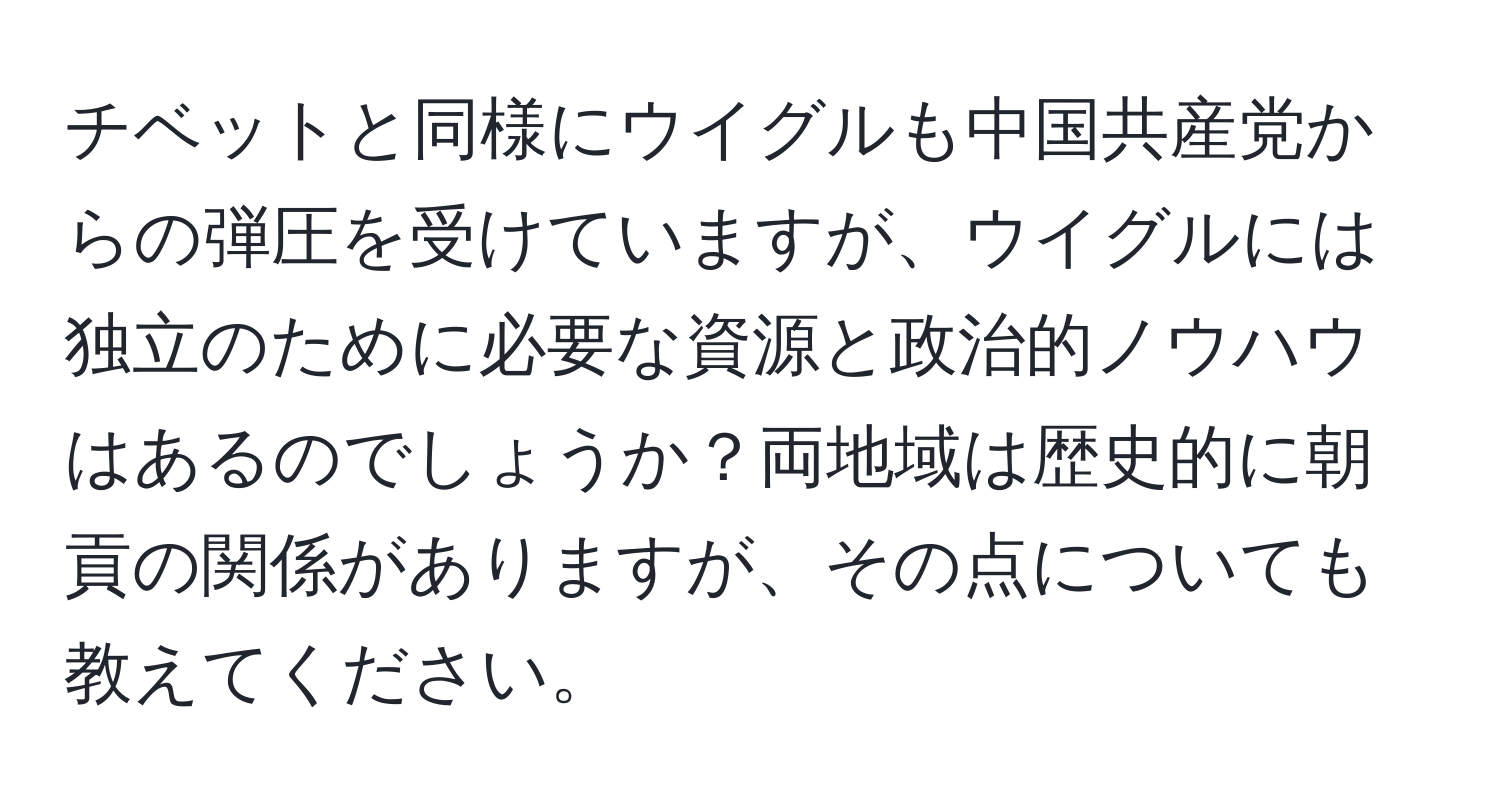 チベットと同様にウイグルも中国共産党からの弾圧を受けていますが、ウイグルには独立のために必要な資源と政治的ノウハウはあるのでしょうか？両地域は歴史的に朝貢の関係がありますが、その点についても教えてください。