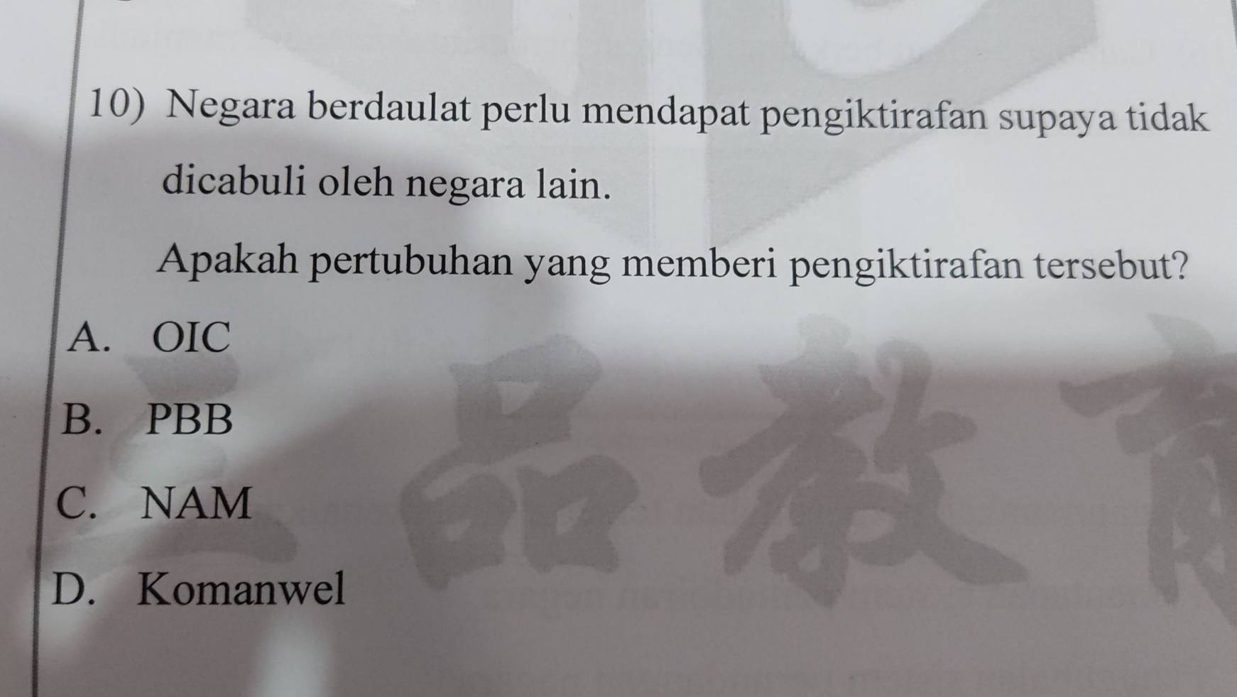 Negara berdaulat perlu mendapat pengiktirafan supaya tidak
dicabuli oleh negara lain.
Apakah pertubuhan yang memberi pengiktirafan tersebut?
A. OIC
B. PBB
C. NAM
D. Komanwel