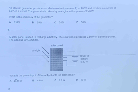 An electric generator produces an electromotive force (e.m.f.) of 200V and produces a current of
3.0A in a circuit. The generator is driven by an engine with a power of 2.4kW.
What is the efficiency of the generator?
A 2.8% B 25% C 28% D 36%
7.
A solar panel is used to recharge a battery. The solar panel produces 0.80W of electrical power.
The panel is 20% efficient.
What is the power input of the sunlight onto the solar panel?
A B 4.0 W C 8.0 W D 16W
8.