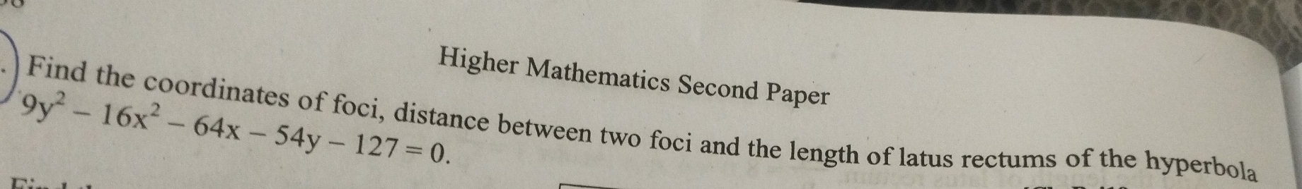 Higher Mathematics Second Paper
9y^2-16x^2-64x-54y-127=0. 
Find the coordinates of foci, distance between two foci and the length of latus rectums of the hyperbola