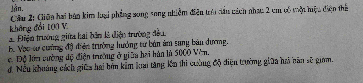 lần.
Câu 2: Giữa hai bản kim loại phẳng song song nhiễm điện trái dấu cách nhau 2 cm có một hiệu điện thế
không đổi 100 V.
a. Điện trường giữa hai bản là điện trường đều.
b. Vec-tơ cường độ điện trường hướng từ bản âm sang bản dương.
c. Độ lớn cường độ điện trường ở giữa hai bản là 5000 V/m.
d. Nếu khoảng cách giữa hai bản kim loại tăng lên thì cường độ điện trường giữa hai bản sẽ giảm.