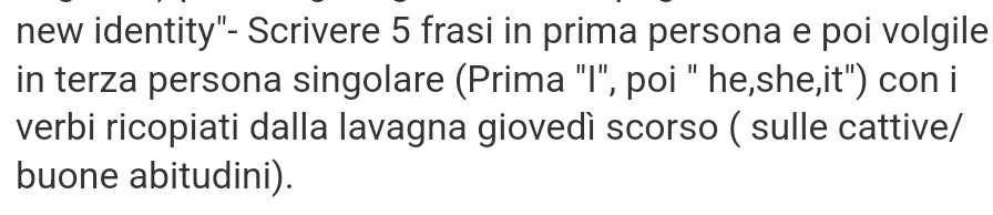 new identity"- Scrivere 5 frasi in prima persona e poi volgile 
in terza persona singolare (Prima "I", poi " he,she,it") con i 
verbi ricopiati dalla lavagna giovedì scorso ( sulle cattive/ 
buone abitudini).