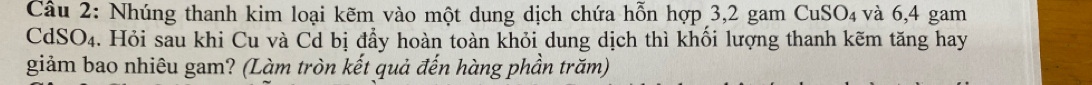 Nhúng thanh kim loại kẽm vào một dung dịch chứa hỗn hợp 3, 2 gam CuSO_4 và 6,4 gam 
CdSO₄. Hỏi sau khi Cu và Cd bị đẩy hoàn toàn khỏi dung dịch thì khối lượng thanh kẽm tăng hay 
giảm bao nhiêu gam? (Làm tròn kết quả đến hàng phần trăm)