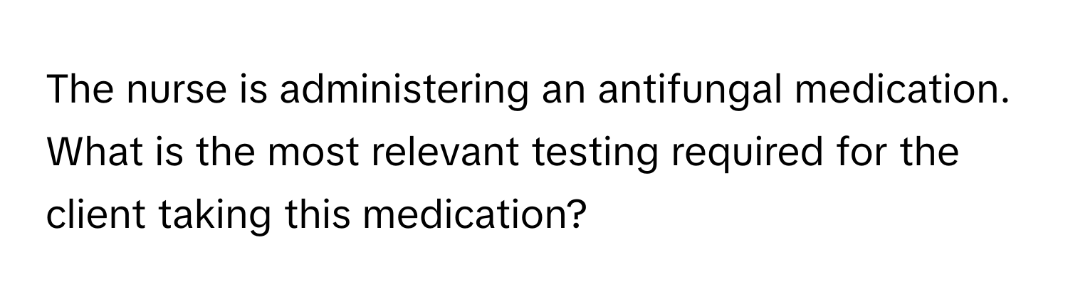 The nurse is administering an antifungal medication. What is the most relevant testing required for the client taking this medication?