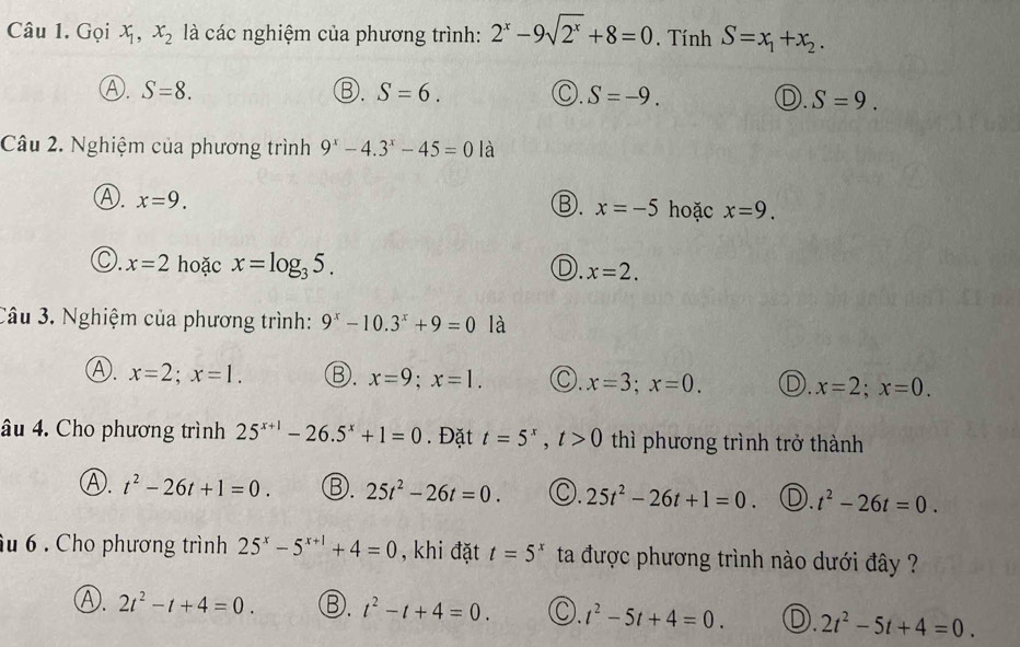 Gọi x_1, x_2 là các nghiệm của phương trình: 2^x-9sqrt(2^x)+8=0. Tính S=x_1+x_2.
Ⓐ. S=8. ③. S=6. Ⓒ. S=-9. D. S=9. 
Câu 2. Nghiệm của phương trình 9^x-4.3^x-45=0 là
Ⓐ. x=9.
③. x=-5 hoặc x=9.
C. x=2 hoặc x=log _35.
D. x=2. 
Câu 3. Nghiệm của phương trình: 9^x-10.3^x+9=0 là
Ⓐ. x=2; x=1. Ⓑ. x=9; x=1. C. x=3; x=0. D. x=2; x=0. 
âu 4. Cho phương trình 25^(x+1)-26.5^x+1=0. Đặt t=5^x, t>0 thì phương trình trở thành
Ⓐ. t^2-26t+1=0. Ⓑ. 25t^2-26t=0. C. 25t^2-26t+1=0 D. t^2-26t=0. 
âu 6 . Cho phương trình 25^x-5^(x+1)+4=0 , khi đặt t=5^x ta được phương trình nào dưới đây ?
Ⓐ. 2t^2-t+4=0. Ⓑ. t^2-t+4=0. C. t^2-5t+4=0. D. 2t^2-5t+4=0.