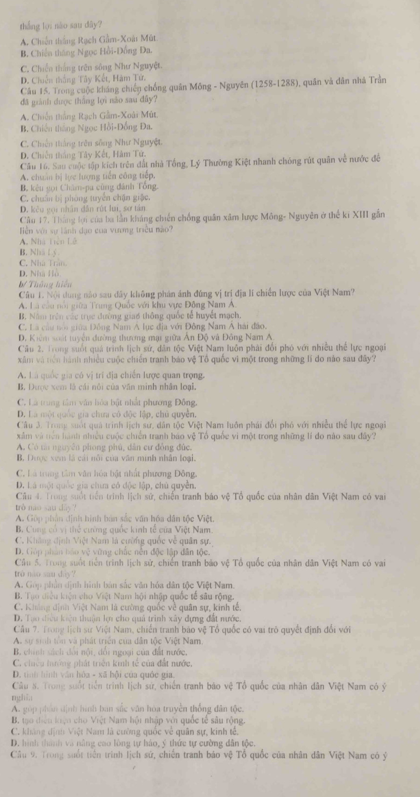 thắng lợi nào sau dây?
A. Chiến thắng Rạch Gầm-Xoài Mút
B. Chiến thắng Ngọc Hồi-Dồng Đa.
C, Chiến thắng trên sông Như Nguyệt.
D. Chiến thắng Tây Kết, Hàm Tử.
Câu 15. Trong cuộc kháng chiến chống quân Mông - Nguyên (1258-1288), quân và dân nhà Trần
đã giành được thắng lợi nào sau đây?
A. Chiến thắng Rạch Gầm-Xoài Mút,
B. Chiến thắng Ngọc Hồi-Đống Đa.
C. Chiến thắng trên sông Như Nguyệt.
D. Chiến thắng Tây Kết, Hàm Tử.
Câu 16. Sau cuộc tập kích trên đất nhà Tống, Lý Thường Kiệt nhanh chóng rút quân về nước đề
A. chuẩn bị lực lượng tiến công tiếp.
B, kêu gọi Châm-pa cũng dánh Tổng.
C. chuẩn bị phòng tuyển chặn giặc,
D. kêu gọi nhân dân rút lui, sơ tán
Câu 17. Thắng lợi của ba lần kháng chiến chống quân xâm lược Mông- Nguyên ở thế kỉ XIII gắn
iền với sự lãnh đạo của vương triều nào?
A. Nhà Tiền Lê
B. Nhâ Lý
C. Nhà Trân,
D. Nhà Hồ
b/ Thông hiển
Câu 1. Nội dung nào sau đây không phản ánh đúng vị trí địa lí chiến lược của Việt Nam?
A. Là câu nổi giữa Trung Quốc với khu vực Đông Nam A.
B. Nằm trên các trục đường giao thông quốc tế huyết mạch.
C. Là cầu nổi giữa Đồng Nam Á lục địa với Đông Nam Á hải đảo.
D. Kiểm soát tuyển dường thương mại giữa Ấn Độ và Đông Nam A.
Câu 2. Trong suốt quả trình lịch sứ, dân tộc Việt Nam luôn phải đổi phó với nhiều thế lực ngoại
xâm và tiền hành nhiều cuộc chiến tranh bảo vệ Tổ quốc vì một trong những lí do nào sau đây?
A. Là quốc gia có vị trí địa chiến lược quan trọng.
B. Dược xem là cái nôi của văn minh nhân loại.
C. Là trung tâm văn lỏa bật nhất phương Đông.
D. Là một quốc gia chưa có độc lập, chủ quyền.
Câu 3. Trong suốt quả trính lịch sứ, dân tộc Việt Nam luôn phái đổi phó với nhiều thể lực ngoại
xâm và tến hành nhiều cuộc chiến tranh bảo vệ Tổ quốc vì một trong những lí do nào sau đây?
A. Có tải nguyên phong phủ, dân cư đồng đúc.
B. Dược xem là cái nổi của văn minh nhân loại.
C. Là trung tâm văn hóa bật nhất phương Đông.
D. Lá một quốc gia chưa có độc lập, chủ quyền.
Câu 4. Trong suốt tiền trình lịch sử, chiến tranh báo vệ Tổ quốc của nhân dân Việt Nam có vai
trò nào sau dây ?
A. Góp phần định hình bản sắc văn hóa dân tộc Việt.
B. Cung có vị thể cường quốc kinh tế của Việt Nam.
C. Khẳng định Việt Nam là cường quốc về quân sự.
D. Góp phần bảo vệ vững chắc nền độc lập dân tộc.
Cầu 5. Trong suốt tiến trình lịch sử, chiến tranh bảo vệ Tổ quốc của nhân dân Việt Nam có vai
trò nào sau dây ?
A. Góp phần định hình bản sắc văn hóa dân tộc Việt Nam.
B. Tạo điều kiện cho Việt Nam hội nhập quốc tế sâu rộng.
C. Kháng định Việt Nam là cường quốc về quân sự, kinh tế.
D. Tạo điều kiện thuận lợi cho quá trình xây dựng đất nước.
Câu 7. Trong lịch sử Việt Nam, chiến tranh bảo vệ Tổ quốc có vai trò quyết định đối với
A. sự sinh tôn và phát triển của dân tộc Việt Nam,
B. chính sách dối nội, dổi ngoại của đất nước.
C. chiếu hướng phát triển kinh tế của đất nước,
D. tình hình văn hóa - xã hội của quốc gia.
Câu S. Trong suốt tiền trình lịch sử, chiến tranh báo vệ Tổ quốc của nhân dân Việt Nam có ý
nghĩa
A. góp phân định hình ban sắc văn hòa truyền thống dân tộc.
B. tạo diễn kiện cho Việt Nam hội nhập với quốc tế sâu rộng.
C. kháng định Việt Nam là cường quốc về quân sự, kinh tế.
D. hình thành và nâng cao lòng tự hảo, ý thức tự cường dân tộc.
Câu 9. Trong suốt tiền trình lịch sử, chiến tranh báo vệ Tổ quốc của nhân dân Việt Nam có ý