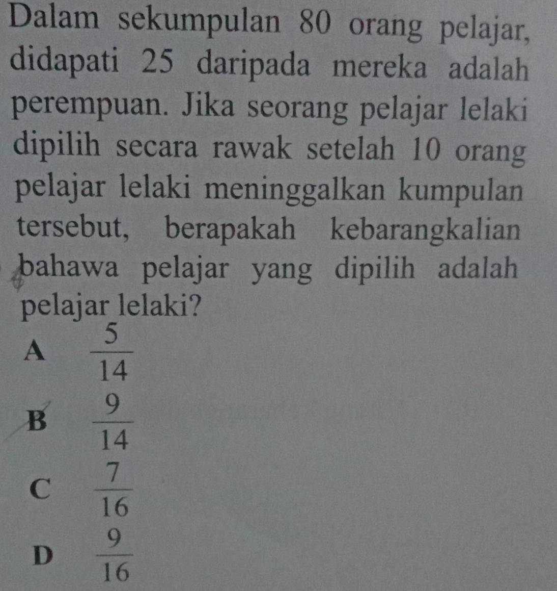 Dalam sekumpulan 80 orang pelajar,
didapati 25 daripada mereka adalah
perempuan. Jika seorang pelajar lelaki
dipilih secara rawak setelah 10 orang
pelajar lelaki meninggalkan kumpulan
tersebut, berapakah kebarangkalian
bahawa pelajar yang dipilih adalah 
pelajar lelaki?
A  5/14 
B  9/14 
C  7/16 
D  9/16 