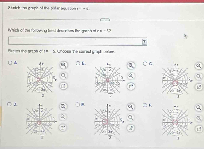 Sketch the graph of the polar equation r=-5.
Which of the following best describes the graph of r=-5 ?
Sketch the graph of r=-5. Choose the correct graph below.
A. Ax
B. π
C. π
20 2 20 2 20 2
0
n
x 0
x 0
π 0
20
20 0
20 a 20
20 3π
20 3π
20 3
2
2
2
D. π
E
F.
or 2  
0
20 3x