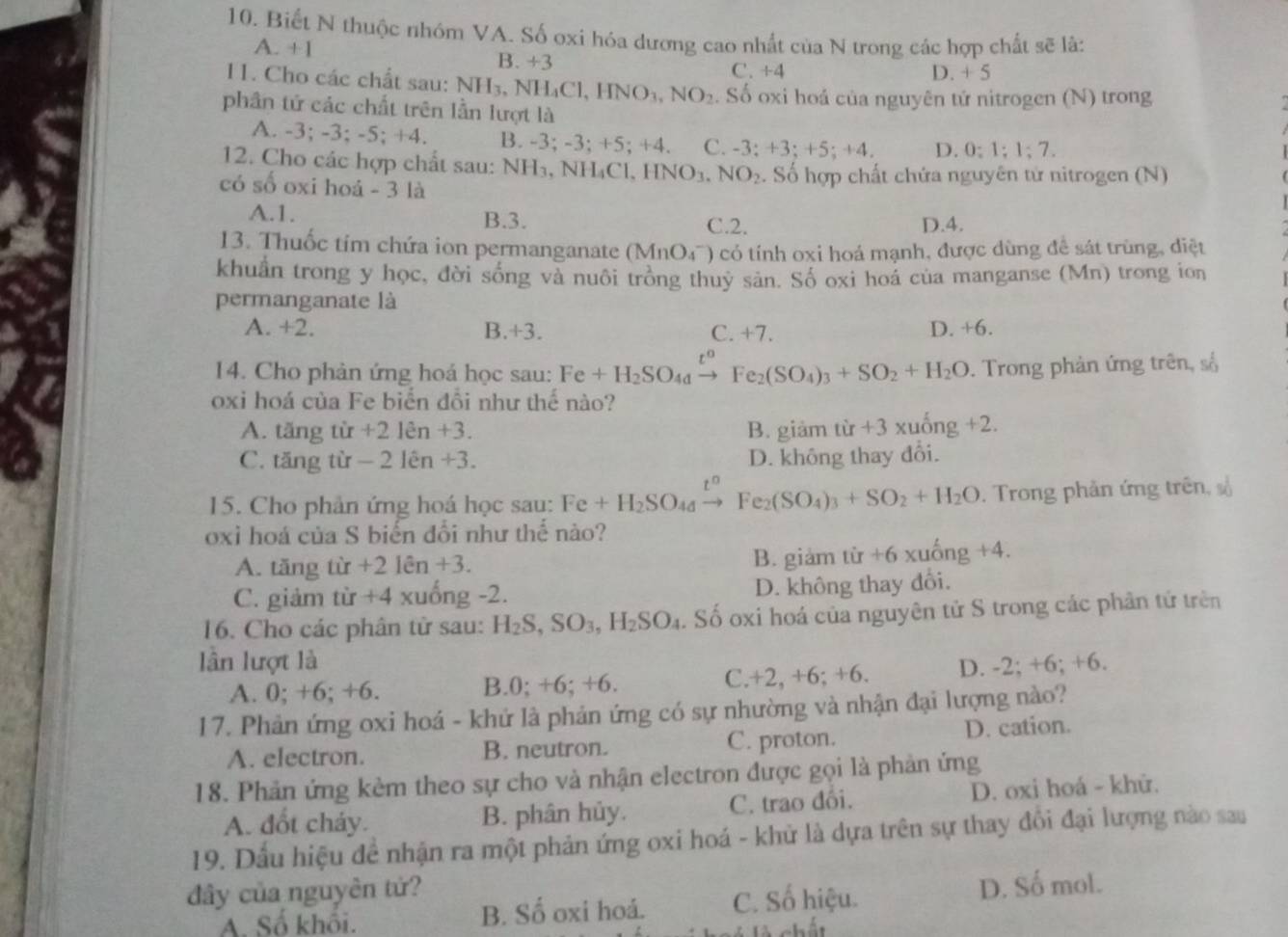 Biết N thuộc nhóm VA. Số oxi hóa dương cao nhất của N trong các hợp chất sẽ là:
A. +1
B. +3
C. +4 D. + 5
11. Cho các chất sau: NH_3,NH_4Cl,HNO_3,NO_2 Số oxi hoá của nguyên tử nitrogen (N) trong
phần tứ các chất trên lần lượt là
A. -3: -3;-5;+4 B. -3; -3; +5; +4. C. -3;+3;+5;+4. D. 0:1;1;7.
12. Cho các hợp chất sau: NH₃, NH₄Cl, HNO_3.NO_2. Số hợp chất chứa nguyên tử nitrogen (N)
có số oxi hoá - 3 là
A.1. B.3. D.4.
C.2.
13. Thuốc tim chứa ion permanganate (MnO_4^-) có tính oxi hoá mạnh, được dùng đề sát trùng, diệt
khuẩn trong y học, đời sống và nuôi trồng thuỷ sản. Số oxi hoá của manganse (Mn) trong ion
permanganate là
A. +2. B.+3. C. +7 D. +6.
14. Cho phản ứng hoá học sau: Fe+H_2SO_4to Fe_2(SO_4)_3+SO_2+H_2O. Trong phản ứng trên, số
oxi hoá của Fe biển đôi như thế nào?
A. ar 1g tir+2len+3. B. giảm từ +3 xuống +2.
C. tar ng tir-2len+3 D. không thay đổi.
15. Cho phản ứng hoá học sau: Fe+H_2SO_4 Fe_2(SO_4)_3+SO_2+H_2O. Trong phản ứng trên, số
oxi hoá của S biến đổi như thể nào?
A. tăng t 1 r +21hat en+3. B. giam tir+6xuhat ng+4.
C. giảm tir+4xu ổng -2. D. không thay đổi.
16. Cho các phân từ sau: H_2S,SO_3,H_2SO_4. Số oxi hoá của nguyên tử S trong các phân tứ trên
lần lượt là D. -2; +6; +6.
A. 0; +6; +6. B.0; +6; +6. C. r2 2, +6; +6.
17. Phản ứng oxi hoá - khứ là phản ứng có sự nhường và nhận đại lượng nào?
A. electron. B. neutron. C. proton. D. cation.
18. Phản ứng kèm theo sự cho và nhận electron được gọi là phản ứng
A. đốt cháy. B. phân hủy. C. trao đổi. D. oxi hoá - khử.
19. Dấu hiệu đề nhận ra một phản ứng oxi hoá - khử là dựa trên sự thay đôi đại lượng nào sau
dây của nguyên tứ?
A. Số khối. B. Số oxi hoá. C. Số hiệu. D. Số mol.
l à chất