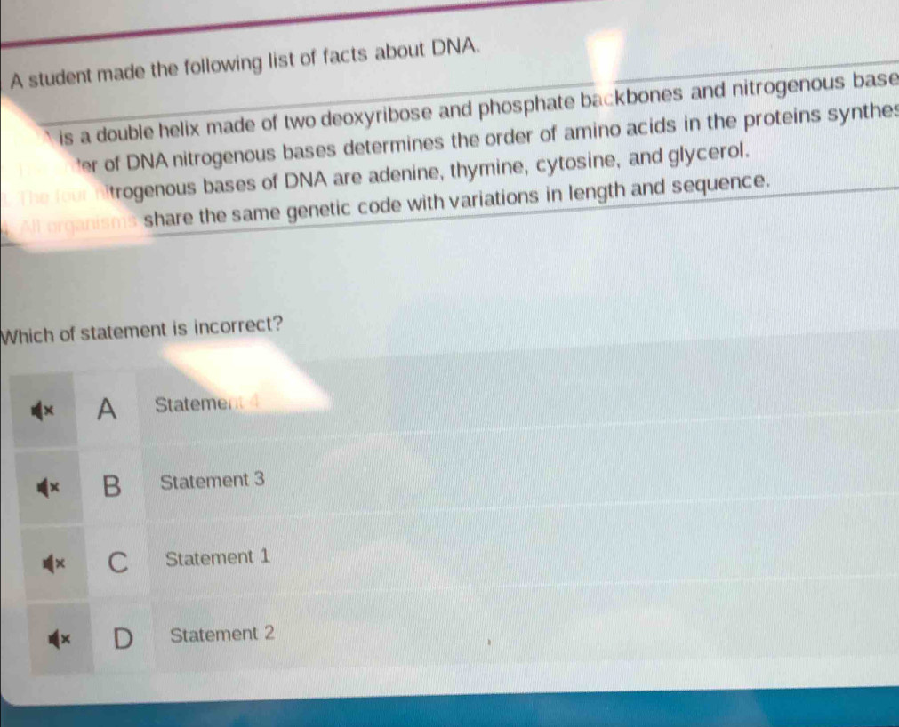 A student made the following list of facts about DNA.
is a double helix made of two deoxyribose and phosphate backbones and nitrogenous base
'er of DNA nitrogenous bases determines the order of amino acids in the proteins synthes
trogenous bases of DNA are adenine, thymine, cytosine, and glycerol.
share the same genetic code with variations in length and sequence.
Which of statement is incorrect?
A Statement 4
B Statement 3
C Statement 1
a Statement 2