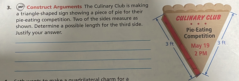 Construct Arguments The Culinary Club is making 
a triangle-shaped sign showing a piece of pie for their 
pie-eating competition. Two of the sides measure as 
shown. Determine a possible length for the third side. 
Justify your answer. 
_ 
_ 
_ 
_ 
to m ak e a quadrilateral charm for a