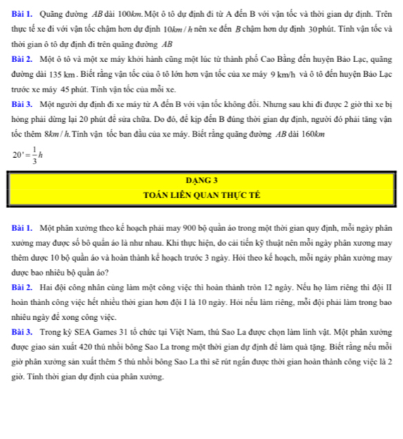 Quãng đường AB dài 100km.Một ô tô dự định đi từ A đến B với vận tốc và thời gian dự định. Trên
thực tế xe đi với vận tốc chậm hơn dự định 10km / h nên xe đến B chậm hơn dự định 30 phút. Tính vận tốc và
thời gian ô tô dự định đi trên quãng đường AB
Bài 2. Một ô tô và một xe máy khởi hành cũng một lúc từ thành phố Cao Bằng đến huyện Bảo Lạc, quãng
đường dài 135 km . Biết rằng vận tốc của ô tô lớn hơn vận tốc của xe máy 9 km/h và ô tô đến huyện Bảo Lạc
trước xe máy 45 phút. Tính vận tốc của mỗi xe.
Bài 3. Một người dự định đi xe máy từ A đến B với vận tốc không đổi. Nhưng sau khi đi được 2 giờ thì xe bị
hóng phải dừng lại 20 phút để sửa chữa. Do đó, để kịp đến B đúng thời gian dự định, người đó phải tăng vận
tốc thêm 8km / h. Tính vận tốc ban đầu của xe máy. Biết rằng quãng đường AB dài 160km
20'= 1/3 h
DANG 3
toán liên quan thực tế
Bài 1. Một phân xưởng theo kể hoạch phải may 900 bộ quần áo trong một thời gian quy định, mỗi ngày phân
xưởng may được số bô quần áo là như nhau. Khi thực hiện, do cải tiến kỹ thuật nên mỗi ngày phân xương may
thêm dược 10 bộ quần áo và hoàn thành kể hoạch trước 3 ngày. Hỏi theo kế hoạch, mỗi ngày phân xưởng may
được bao nhiêu bộ quần áo?
Bài 2. Hai đội công nhân cùng làm một công việc thì hoàn thành tròn 12 ngày. Nếu họ làm riêng thì đội II
hoàn thành công việc hết nhiều thời gian hơn đội I là 10 ngày. Hỏi nếu làm riêng, mỗi đội phải làm trong bao
nhiêu ngày để xong công việc.
Bài 3. Trong kỷ SEA Games 31 tổ chức tại Việt Nam, thú Sao La được chọn làm linh vật. Một phân xưởng
được giao sản xuất 420 thủ nhổi bông Sao La trong một thời gian dự định để làm quả tặng. Biết rằng nếu mỗi
giờ phân xưởng sản xuất thêm 5 thú nhồi bông Sao La thì sẽ rút ngắn được thời gian hoàn thành công việc là 2
giờ. Tính thời gian dự định của phân xưởng.