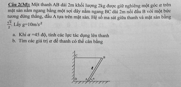 Câu 2(3đ): Một thanh AB dài 2m khối lượng 2kg được giữ nghiêng một góc α trên 
mặt sản nằm ngang bằng một sợi dây nằm ngang BC dài 2m nối đầu B với một bức 
tương đứng thẳng, đầu A tựa trên mặt sàn. Hệ số ma sát giữa thanh và mặt sàn bằng
 sqrt(3)/2 . Lấy g=10m/s^2
a. Khi alpha =45dhat Q , tính các lực tác dụng lên thanh 
b. Tìm các giá trị α để thanh có thể cân bằng