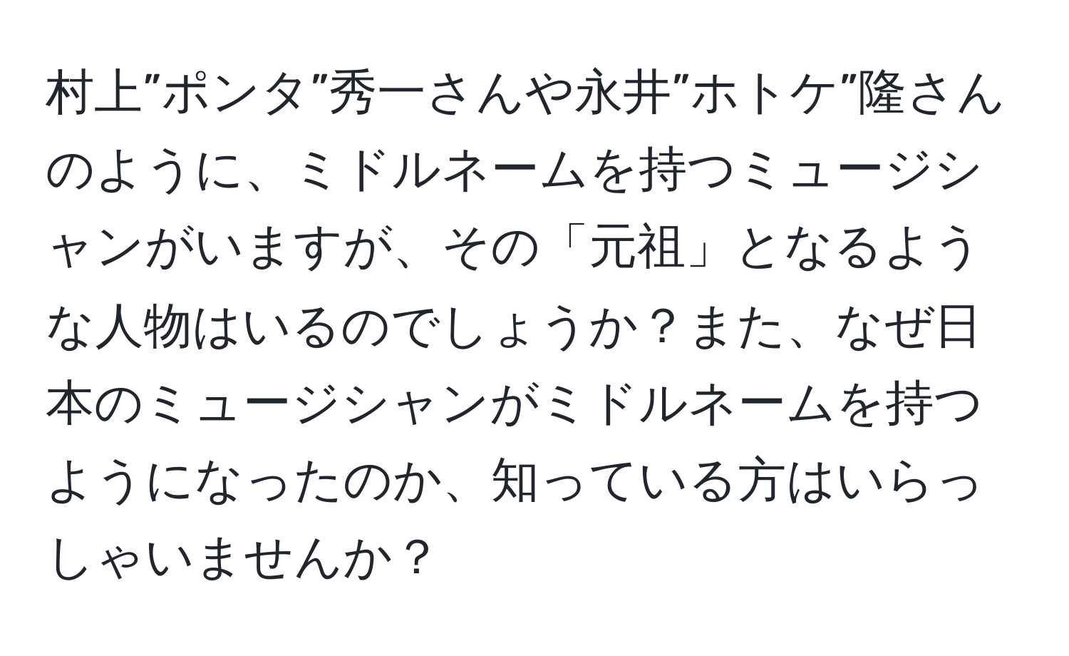 村上”ポンタ”秀一さんや永井”ホトケ”隆さんのように、ミドルネームを持つミュージシャンがいますが、その「元祖」となるような人物はいるのでしょうか？また、なぜ日本のミュージシャンがミドルネームを持つようになったのか、知っている方はいらっしゃいませんか？