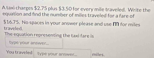 A taxi charges $2.75 plus $3.50 for every mile traveled. Write the 
equation and find the number of miles traveled for a fare of
$16.75. No spaces in your answer please and use m for miles
traveled. 
The equation representing the taxi fare is 
type your answer... 
You traveled type your answer... miles.