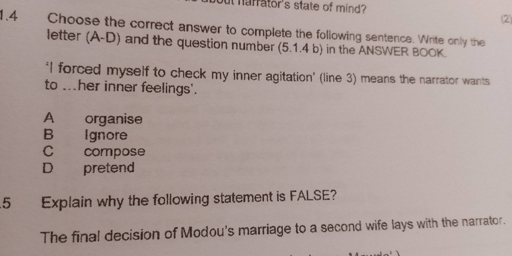 ut harrator's state of mind?
2
1.4 Choose the correct answer to complete the following sentence. Write only the
letter (A-D) and the question number (5.1.4 b) in the ANSWER BOOK.
‘I forced myself to check my inner agitation’ (line 3) means the narrator wants
to . her inner feelings'.
A organise
B Ignore
C compose
D pretend
5 Explain why the following statement is FALSE?
The final decision of Modou's marriage to a second wife lays with the narrator.