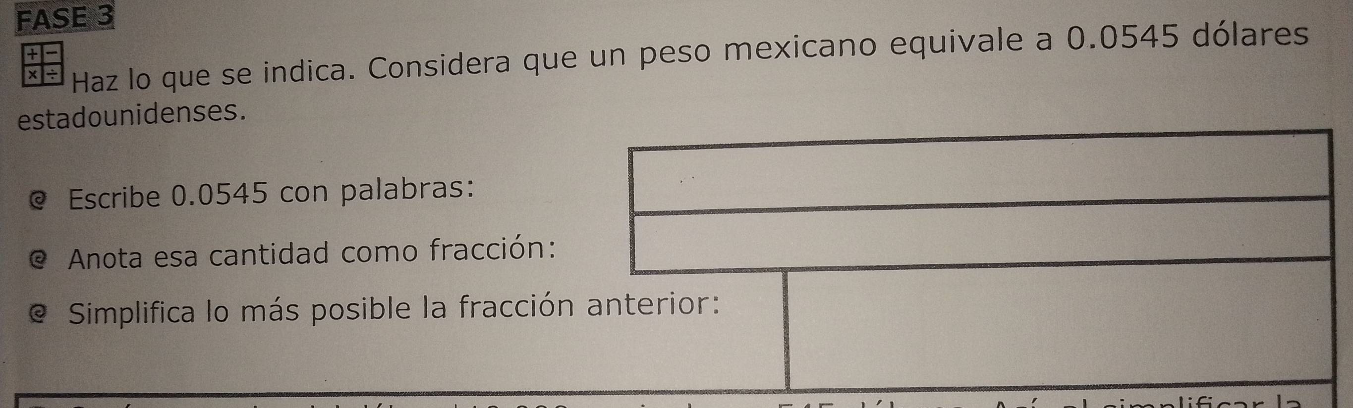 FASE 3 
× ÷ Haz lo que se indica. Considera que un peso mexicano equivale a 0.0545 dólares 
+ 
estadounidenses. 
@ Escribe 0.0545 con palabras: 
Anota esa cantidad como fracción: 
Simplifica lo más posible la fracción