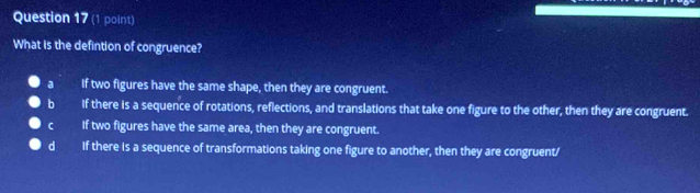 What is the defintion of congruence?
a If two figures have the same shape, then they are congruent.
b If there is a sequence of rotations, reflections, and translations that take one figure to the other, then they are congruent.
C If two figures have the same area, then they are congruent.
d If there is a sequence of transformations taking one figure to another, then they are congruent/