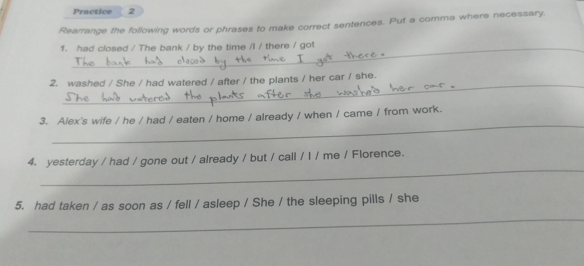 Practice 2 
Rearrange the following words or phrases to make correct sentences. Put a comma where necessary. 
1. had closed / The bank / by the time /l / there / got 
_ 
2. washed / She / had watered / after / the plants / her car / she. 
_ 
3. Alex's wife / he / had / eaten / home / already / when / came / from work. 
_ 
4. yesterday / had / gone out / already / but / call / I / me / Florence. 
5. had taken / as soon as / fell / asleep / She / the sleeping pills / she 
_